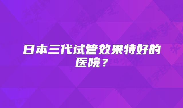 日本三代试管效果特好的医院？