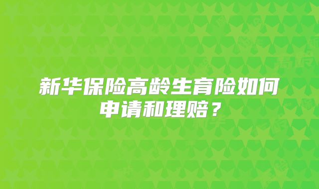 新华保险高龄生育险如何申请和理赔?