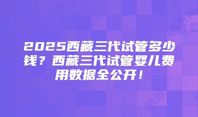 2025西藏三代试管多少钱?西藏三代试管婴儿费用数据全公开!