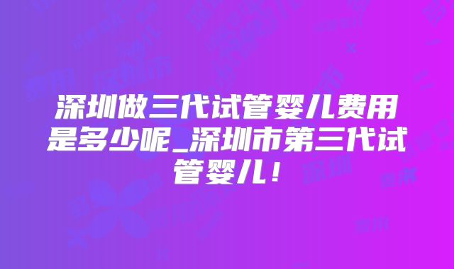 深圳做三代试管婴儿费用是多少呢_深圳市第三代试管婴儿!