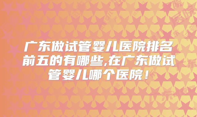 广东做试管婴儿医院排名前五的有哪些,在广东做试管婴儿哪个医院！