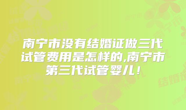 南宁市没有结婚证做三代试管费用是怎样的,南宁市第三代试管婴儿!