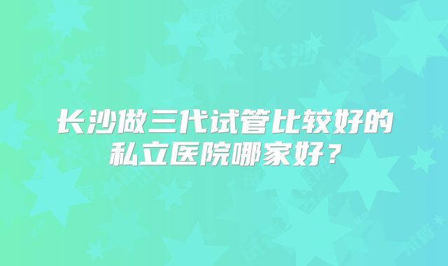 长沙做三代试管比较好的私立医院哪家好？