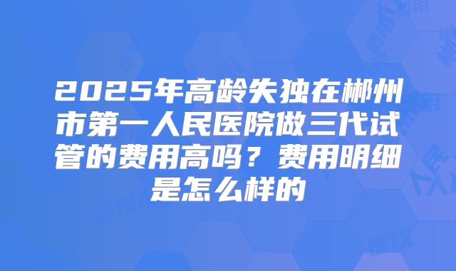 2025年高龄失独在郴州市第一人民医院做三代试管的费用高吗？费用明细是怎么样的