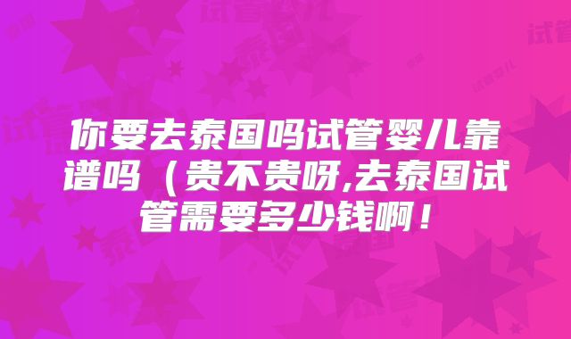 你要去泰国吗试管婴儿靠谱吗（贵不贵呀,去泰国试管需要多少钱啊！
