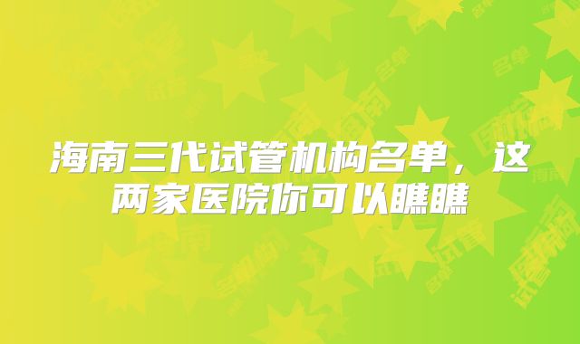 海南三代试管机构名单,这两家医院你可以瞧瞧