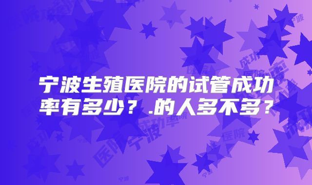 宁波生殖医院的试管成功率有多少?.的人多不多?