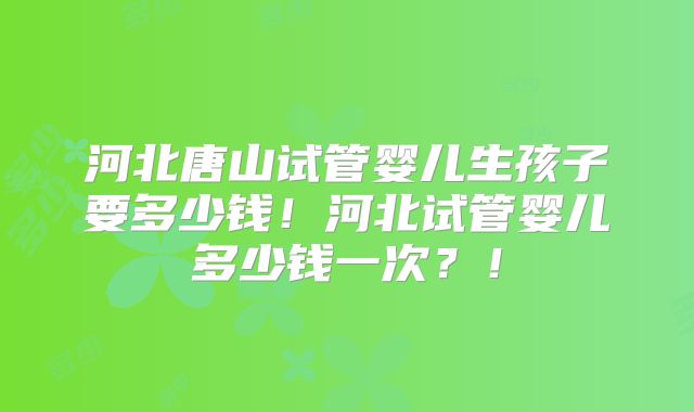 河北唐山试管婴儿生孩子要多少钱!河北试管婴儿多少钱一次?!