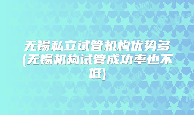 无锡私立试管机构优势多(无锡机构试管成功率也不低)