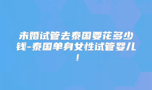 未婚试管去泰国要花多少钱-泰国单身女性试管婴儿!