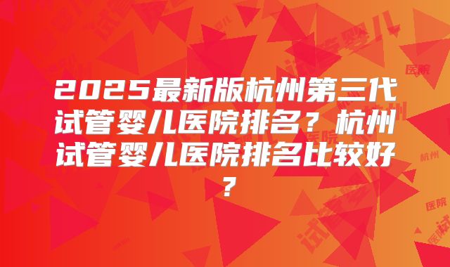2025最新版杭州第三代试管婴儿医院排名?杭州试管婴儿医院排名比较好?
