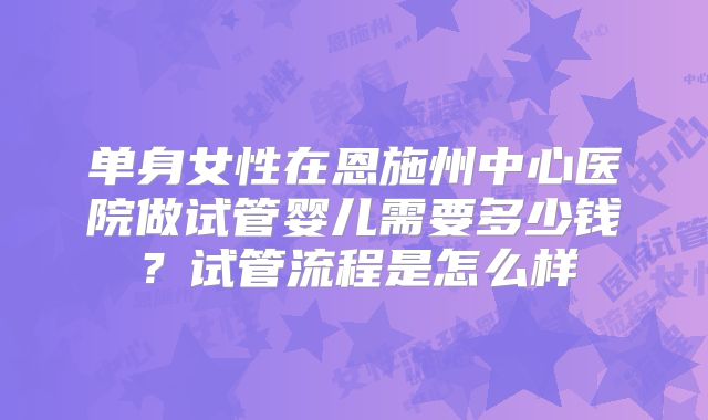 单身女性在恩施州中心医院做试管婴儿需要多少钱?试管流程是怎么样