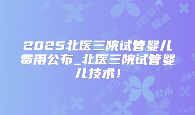 2025北医三院试管婴儿费用公布_北医三院试管婴儿技术!