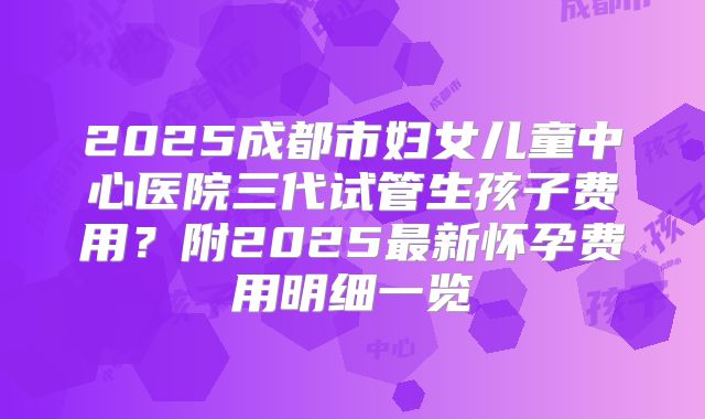 2025成都市妇女儿童中心医院三代试管生孩子费用？附2025最新怀孕费用明细一览