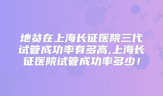 地贫在上海长征医院三代试管成功率有多高,上海长征医院试管成功率多少！
