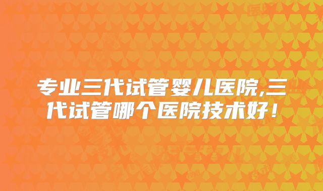 专业三代试管婴儿医院,三代试管哪个医院技术好！