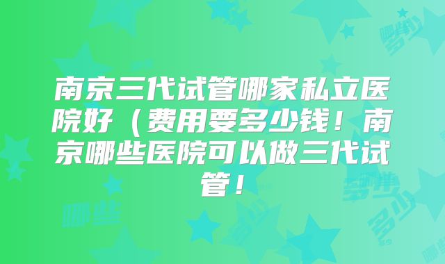 南京三代试管哪家私立医院好（费用要多少钱！南京哪些医院可以做三代试管！