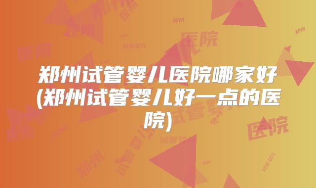 郑州试管婴儿医院哪家好(郑州试管婴儿好一点的医院)