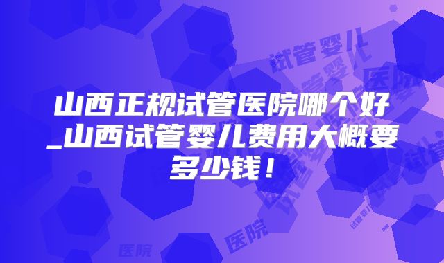 山西正规试管医院哪个好_山西试管婴儿费用大概要多少钱!