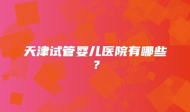 天津试管婴儿医院有哪些？