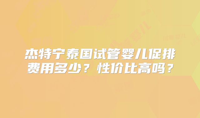 杰特宁泰国试管婴儿促排费用多少?性价比高吗?