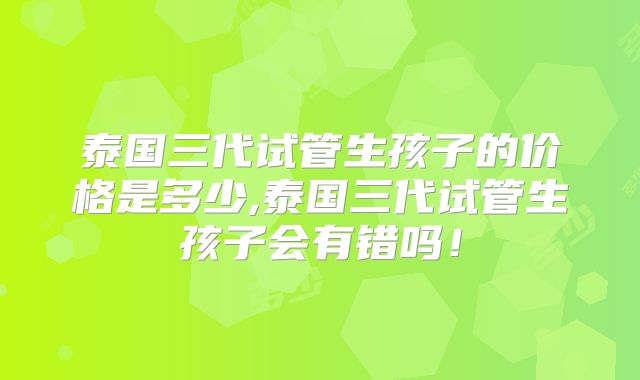 泰国三代试管生孩子的价格是多少,泰国三代试管生孩子会有错吗！
