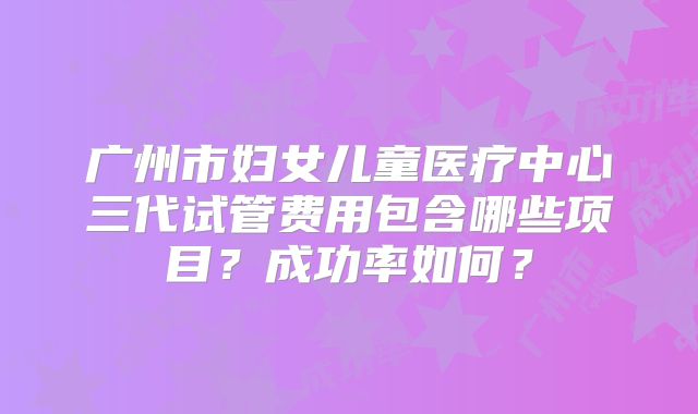 广州市妇女儿童医疗中心三代试管费用包含哪些项目？成功率如何？