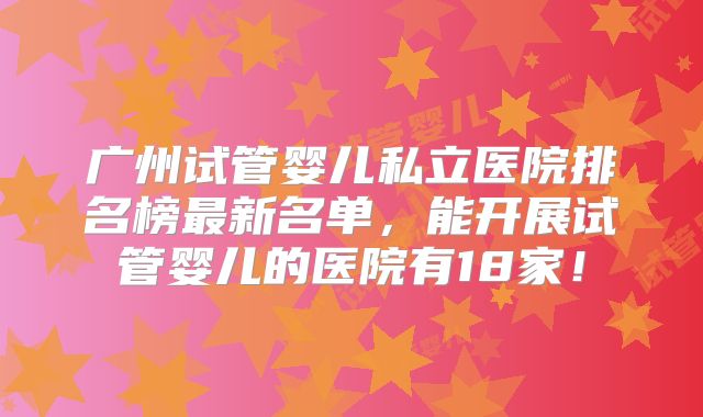 广州试管婴儿私立医院排名榜最新名单,能开展试管婴儿的医院有18家!