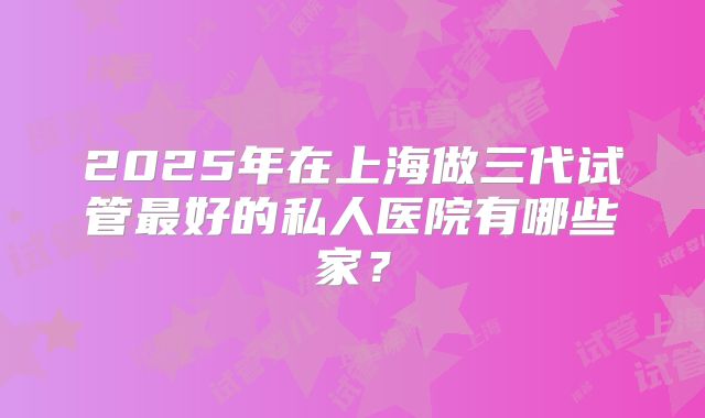 2025年在上海做三代试管最好的私人医院有哪些家？