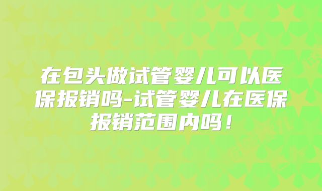 在包头做试管婴儿可以医保报销吗-试管婴儿在医保报销范围内吗！