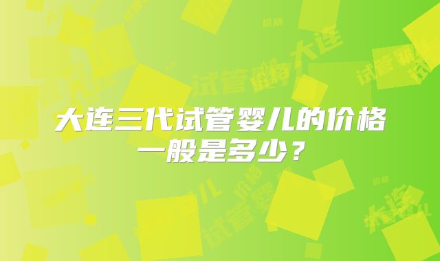 大连三代试管婴儿的价格一般是多少？