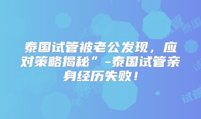 泰国试管被老公发现，应对策略揭秘”-泰国试管亲身经历失败！