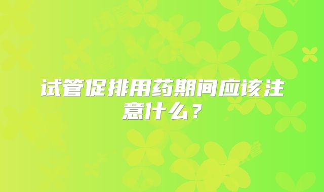 试管促排用药期间应该注意什么?