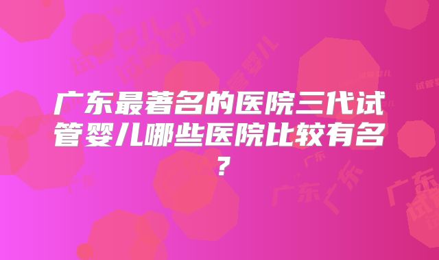 广东最著名的医院三代试管婴儿哪些医院比较有名?