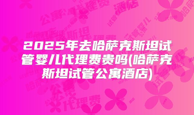 2025年去哈萨克斯坦试管婴儿代理费贵吗(哈萨克斯坦试管公寓酒店)
