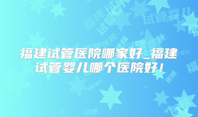 福建试管医院哪家好_福建试管婴儿哪个医院好!