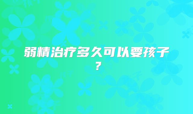 弱精治疗多久可以要孩子？