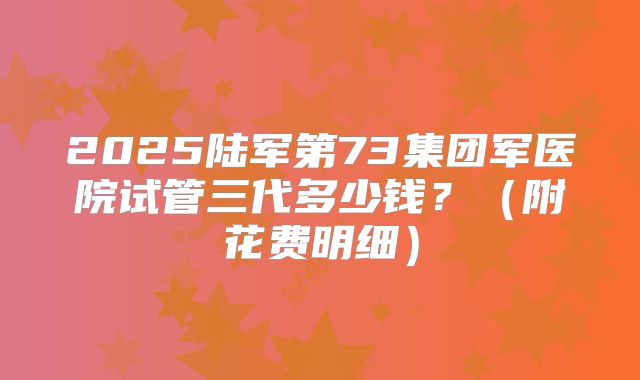 2025陆军第73集团军医院试管三代多少钱？（附花费明细）