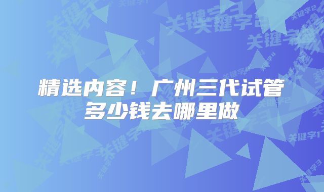 精选内容!广州三代试管多少钱去哪里做