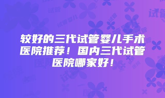 较好的三代试管婴儿手术医院推荐！国内三代试管医院哪家好！