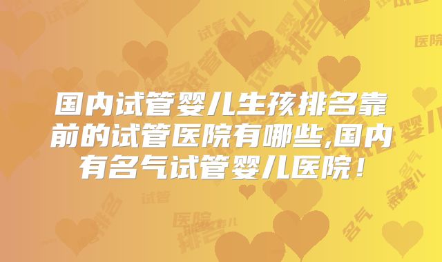 国内试管婴儿生孩排名靠前的试管医院有哪些,国内有名气试管婴儿医院!