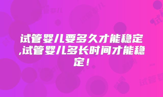 试管婴儿要多久才能稳定,试管婴儿多长时间才能稳定！