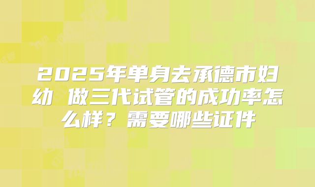 2025年单身去承德市妇幼 做三代试管的成功率怎么样？需要哪些证件