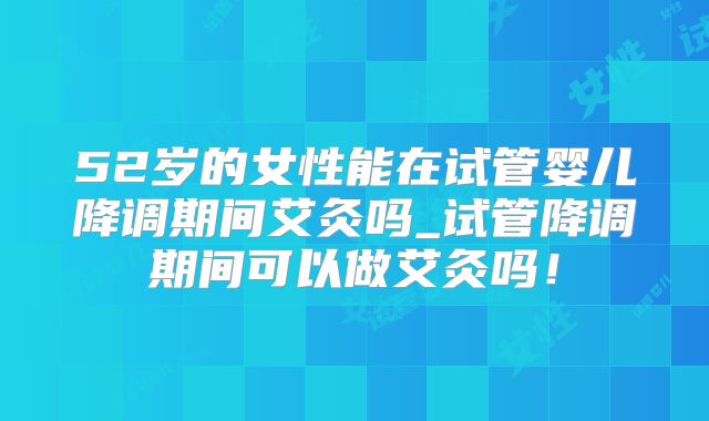 52岁的女性能在试管婴儿降调期间艾灸吗_试管降调期间可以做艾灸吗！