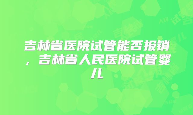 吉林省医院试管能否报销，吉林省人民医院试管婴儿