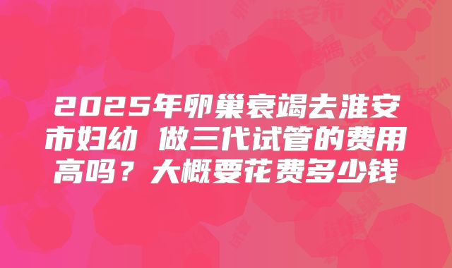 2025年卵巢衰竭去淮安市妇幼 做三代试管的费用高吗？大概要花费多少钱