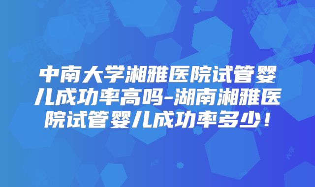 中南大学湘雅医院试管婴儿成功率高吗-湖南湘雅医院试管婴儿成功率多少!