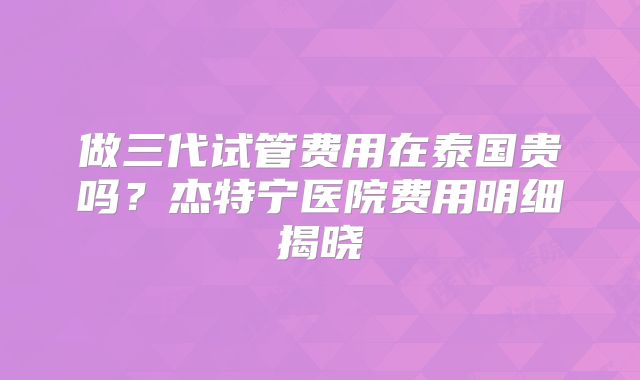 做三代试管费用在泰国贵吗?杰特宁医院费用明细揭晓
