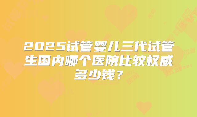 2025试管婴儿三代试管生国内哪个医院比较权威多少钱?