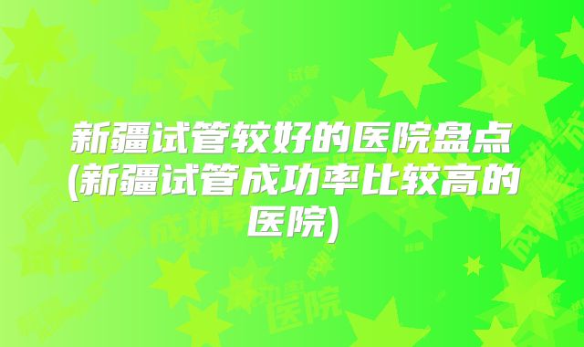 新疆试管较好的医院盘点(新疆试管成功率比较高的医院)